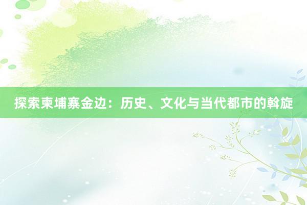 探索柬埔寨金边：历史、文化与当代都市的斡旋