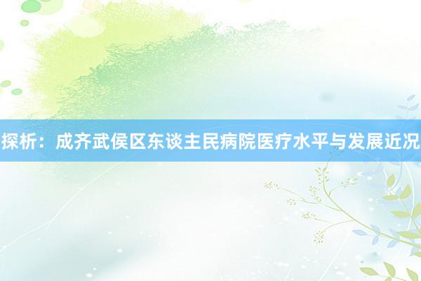 探析：成齐武侯区东谈主民病院医疗水平与发展近况