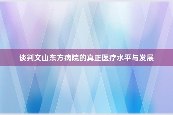谈判文山东方病院的真正医疗水平与发展
