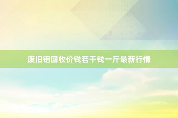 废旧铝回收价钱若干钱一斤最新行情