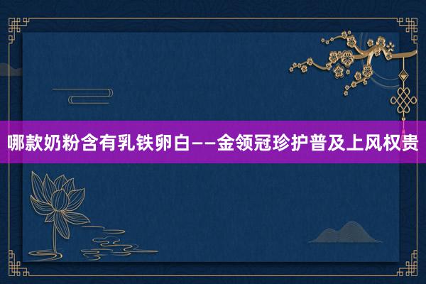 哪款奶粉含有乳铁卵白——金领冠珍护普及上风权贵