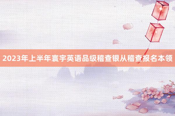 2023年上半年寰宇英语品级稽查银从稽查报名本领