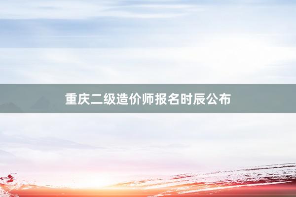 重庆二级造价师报名时辰公布